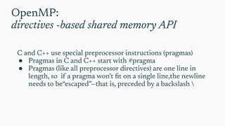 OpenMP:
directives -based shared memory API
C and C++ use special preprocessor instructions (pragmas)
● Pragmas in C and C++ start with #pragma
● Pragmas (like all preprocessor directives) are one line in
length, so if a pragma won’t ﬁt on a single line,the newline
needs to be“escaped”—that is, preceded by a backslash 
 
