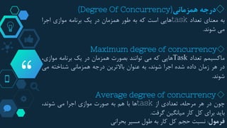 “
◇‫درجه‬‫همزمانی‬(Degree Of Concurrency)
‫به‬‫معنای‬‫تعداد‬task‫هایی‬‫است‬‫که‬‫به‬‫طور‬‫همزمان‬‫در‬‫یک‬‫برنامه‬‫موازی‬‫اجرا‬
‫می‬‫شوند‬.
◇Maximum degree of concurrency
‫ماکسیمم‬‫تعداد‬Task‫هایی‬‫که‬‫می‬‫توانند‬‫بصورت‬‫همزمان‬‫در‬‫یک‬‫برنامه‬،‫موازی‬
‫در‬‫هر‬‫زمان‬‫داده‬‫شده‬‫اجرا‬،‫شوند‬‫به‬‫عنوان‬‫باالترین‬‫درجه‬‫همزمانی‬‫شناخته‬‫می‬
‫شوند‬.
◇Average degree of concurrency
‫چون‬‫در‬‫هر‬،‫مرحله‬‫تعدادی‬‫از‬task‫ها‬‫با‬‫هم‬‫به‬‫صورت‬‫موازی‬‫اجرا‬‫می‬،‫شوند‬
‫باید‬‫برای‬‫کل‬‫کار‬‫میانگین‬‫گرفت‬.
‫فرمول‬:‫نسبت‬‫حجم‬‫کل‬‫کار‬‫به‬‫طول‬‫مسیر‬‫بحرانی‬
 