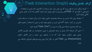 ‫گراف‬‫تعامل‬‫وظیفه‬(Task Interaction Graph)
◇‫گرچه‬‫است‬ ‫و‬ ‫بندی‬ ‫دانه‬ ‫افزایش‬ ‫با‬ ‫را‬ ‫مسئله‬ ‫حل‬ ‫زمان‬ ‫توان‬ ‫می‬ ‫که‬ ‫برسد‬ ‫نظر‬ ‫به‬ ‫است‬ ‫ممکن‬‫از‬ ‫فاده‬
‫که‬ ‫ای‬ ‫گونه‬ ‫به‬ ‫همزمانی‬Task‫چنین‬ ‫عمل‬ ‫در‬ ‫اما‬ ‫داد‬ ‫کاهش‬ ،‫شوند‬ ‫اجرا‬ ‫موازی‬ ‫طور‬ ‫به‬ ‫بیشتری‬ ‫های‬
‫ندارد‬ ‫وجود‬ ‫حالتی‬.
‫معموال‬‫روی‬‫دانه‬‫بندی‬‫ریز‬‫مسئله‬‫محدودیت‬‫هایی‬‫وجود‬،‫دارد‬‫برای‬‫نمونه‬‫در‬‫مسئله‬‫ضرب‬
‫ماتریس‬‫در‬‫آرایه‬،‫تعداد‬𝑛2‫عمل‬‫ضرب‬‫و‬‫جمع‬‫وجود‬‫دارد‬‫و‬‫حتی‬‫با‬‫استفاده‬‫از‬‫تجزیه‬‫های‬
‫ریز‬‫دانه‬‫بیشتری‬‫مسئله‬‫نمی‬‫تواند‬‫به‬‫بیش‬‫از‬(𝑛2)Task ,O‫تجزیه‬‫شود‬.
‫حتی‬‫اگر‬‫شرایط‬‫دانه‬‫بندی‬‫و‬‫درجه‬‫همزمانی‬‫را‬‫بدون‬‫محدودیت‬‫در‬‫نظر‬،‫بگیریم‬‫فاکتو‬‫ر‬
‫عملی‬‫مهم‬‫دیگری‬‫وجود‬‫دارد‬‫که‬‫ما‬‫را‬‫محدود‬‫می‬‫نماید‬‫و‬‫این‬‫فاکتور‬‫تعامل‬
(Interaction)‫میان‬Task‫های‬‫در‬‫حال‬‫اجرا‬‫روی‬‫پروسسورهای‬‫فیزیکی‬‫مختلف‬‫می‬
‫باشد‬.
 