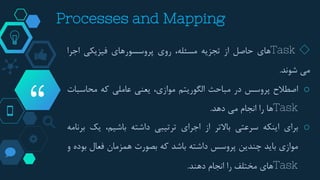 “
◇Task‫های‬‫حاصل‬‫از‬‫تجزیه‬‫مسئله‬،‫روی‬‫پروسسورهای‬‫فیزیکی‬‫اجرا‬
‫می‬‫شوند‬.
o‫اصطالح‬‫پروسس‬‫در‬‫مباحث‬‫الگوریتم‬،‫موازی‬‫یعنی‬‫عاملی‬‫که‬‫محاسبات‬
Task‫ها‬‫را‬‫انجام‬‫می‬‫دهد‬.
o‫برای‬‫اینکه‬‫سرعتی‬‫باالتر‬‫از‬‫اجرای‬‫ترتیبی‬‫داشته‬،‫باشیم‬‫یک‬‫برنامه‬
‫موازی‬‫باید‬‫چندین‬‫پروسس‬‫داشته‬‫باشد‬‫که‬‫بصورت‬‫همزمان‬‫فعال‬‫ب‬‫وده‬‫و‬
Task‫های‬‫مختلف‬‫را‬‫انجام‬‫دهند‬.
Processes and Mapping
 