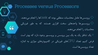 “
Processes versus Processors
◇‫ها‬‫پروسس‬‫عامل‬‫محاسبات‬‫منطقی‬‫بوده‬‫که‬task‫ها‬‫را‬‫انجام‬‫دهند‬‫می‬.
◇‫پروسسورها‬‫واحدهای‬‫سخت‬‫افزاری‬‫هستند‬‫که‬‫به‬‫طور‬‫فیزیکی‬
‫محاسبات‬‫را‬‫انجام‬‫دهند‬‫می‬.
￮‫یک‬‫تناظر‬‫یک‬‫به‬‫یک‬‫بین‬‫پروسس‬‫و‬‫پروسسور‬‫وجود‬‫دارد‬‫که‬‫بهت‬‫ر‬‫است‬
‫فرض‬‫کنیم‬‫تعداد‬CPU‫های‬‫فیزیکی‬‫در‬‫کامپیوترهای‬‫موازی‬‫به‬‫اندازه‬
‫تعداد‬‫ها‬‫پروسس‬‫است‬.
 