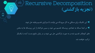 Recursive Decomposition
(‫بازگشتی‬ ‫تجزیه‬)
‫این‬‫تکنیک‬‫برای‬‫مسائلی‬‫به‬‫کار‬‫میرودکه‬‫می‬‫توانند‬‫با‬‫استراتژی‬‫تقسیم‬‫وغلبه‬‫حل‬‫ش‬‫وند‬
‫در‬‫ابتدا‬‫مساله‬‫به‬‫تعدادی‬‫زیرمساله‬‫تقسیم‬‫می‬‫شود‬‫و‬‫سپس‬‫هرکدام‬‫از‬‫این‬‫زیرمساله‬‫ها‬‫ب‬‫ه‬‫بخش‬
‫های‬‫کوچکتر‬‫تقسیم‬‫شده‬‫و‬‫به‬‫صورت‬‫بازگشتی‬‫حل‬‫می‬‫شوند‬‫و‬‫در‬‫پایان‬‫نتایج‬‫بدست‬‫آمده‬‫با‬‫یکدیگر‬
‫ترکیب‬‫خواهند‬‫شد‬.
 