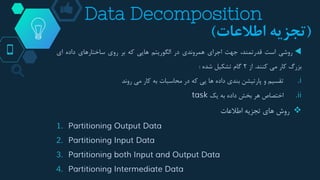 Data Decomposition
‫روشی‬‫است‬،‫قدرتمند‬‫جهت‬‫اجرای‬‫همروندی‬‫در‬‫الگوریتم‬‫هایی‬‫که‬‫بر‬‫روی‬‫ساختارهای‬‫داده‬‫ای‬
‫بزرگ‬‫کار‬‫می‬‫کنند‬.‫از‬2‫گام‬‫تشکیل‬‫شده‬:
.i‫تقسیم‬‫و‬‫پارتیشن‬‫بندی‬‫داده‬‫ها‬‫یی‬‫که‬‫در‬‫محاسبات‬‫به‬‫کار‬‫می‬‫روند‬
.ii‫اختصاص‬‫هر‬‫بخش‬‫داده‬‫به‬‫یک‬task
‫روش‬‫های‬‫تجزیه‬‫اطالعات‬
1. Partitioning Output Data
2. Partitioning Input Data
3. Partitioning both Input and Output Data
4. Partitioning Intermediate Data
(‫اطالعات‬ ‫تجزیه‬)
 