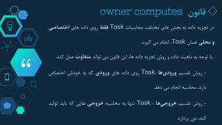 “
◇‫قانون‬owner computes
‫در‬‫تجزیه‬‫داده‬‫به‬‫بخش‬‫های‬،‫مختلف‬‫محاسبات‬Task‫فقط‬‫روی‬‫داده‬‫های‬‫اختصاصی‬
‫و‬‫محلی‬‫همان‬Task،‫انجام‬‫می‬‫گیرد‬.
‫با‬‫توجه‬‫به‬‫ماهیت‬‫داده‬‫و‬‫روش‬‫تجزیه‬‫داده‬،‫ها‬‫این‬‫قانون‬‫می‬‫تواند‬‫متفاوت‬‫عمل‬‫کند‬.
-‫روش‬‫تقسیم‬‫ها‬‫ورودی‬:Task‫روی‬‫داده‬‫های‬‫ورودی‬‫که‬‫به‬‫خودش‬‫اختصاص‬
،‫دارد‬‫محاسبه‬‫انجام‬‫می‬‫دهد‬.
-‫روش‬‫تقسیم‬‫ها‬‫خروجی‬:Task‫تنها‬‫به‬‫محاسبه‬‫خروجی‬‫هایی‬‫که‬‫باید‬‫تولید‬
،‫کند‬‫می‬‫پردازد‬.
 