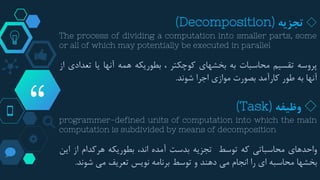 “
◇‫تجزیه‬(Decomposition)
The process of dividing a computation into smaller parts, some
or all of which may potentially be executed in parallel
‫پروسه‬‫تقسیم‬‫محاسبات‬‫به‬‫بخشهای‬‫کوچکتر‬،‫بطوریکه‬‫همه‬‫آنها‬‫یا‬‫تع‬‫دادی‬‫از‬
‫آنها‬‫به‬‫طور‬‫کارآمد‬‫بصورت‬‫موازی‬‫اجرا‬‫شوند‬.
◇‫وظیفه‬(Task)
programmer-defined units of computation into which the main
computation is subdivided by means of decomposition
‫واحدهای‬‫محاسباتی‬‫که‬‫توسط‬‫تجزیه‬‫بدست‬‫آمده‬،‫اند‬‫بطوریکه‬‫هرکدام‬‫از‬‫ا‬‫ین‬
‫بخشها‬‫محاسبه‬‫ای‬‫را‬‫انجام‬‫می‬‫دهند‬‫و‬‫توسط‬‫برنامه‬‫نویس‬‫تعریف‬‫می‬‫شون‬‫د‬.
 