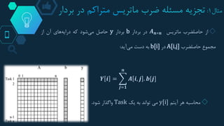 ‫مثال‬1:‫ماتری‬ ‫ضرب‬ ‫مسئله‬ ‫تجزیه‬‫متراکم‬ ‫س‬‫بردار‬ ‫در‬
◇‫از‬‫حاصلضرب‬‫ماتریس‬𝑨 𝒏∗𝒏‫در‬‫بردار‬b‫بردار‬y‫حاصل‬‫شود‬‫می‬‫که‬‫های‬‫درایه‬‫آن‬‫از‬
‫مجموع‬‫حاصلضرب‬A[i,j]‫در‬b[i]‫به‬‫دست‬‫آید‬‫می‬:
𝒀 𝒊 =
𝒋=𝟏
𝒏
𝑨 𝒊, 𝒋 . 𝒃[𝒋]
◇‫محاسبه‬‫آیتم‬ ‫هر‬y[i]‫یک‬ ‫به‬ ‫تواند‬ ‫می‬Task‫شود‬ ‫واگذار‬.
 