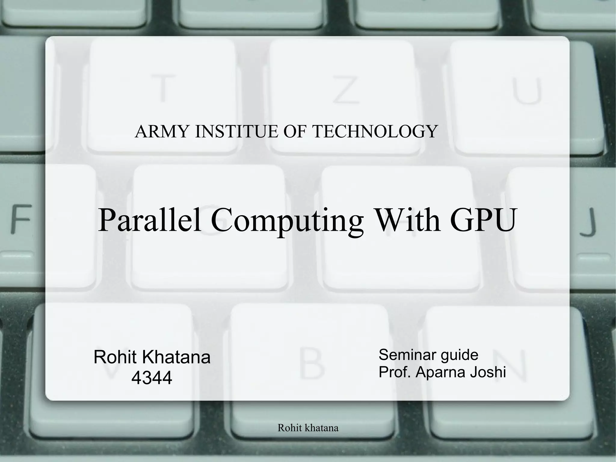 Rohit khatana
Parallel Computing With GPU
Rohit Khatana
4344
Seminar guide
Prof. Aparna Joshi
ARMY INSTITUE OF TECHNOLOGY
 
