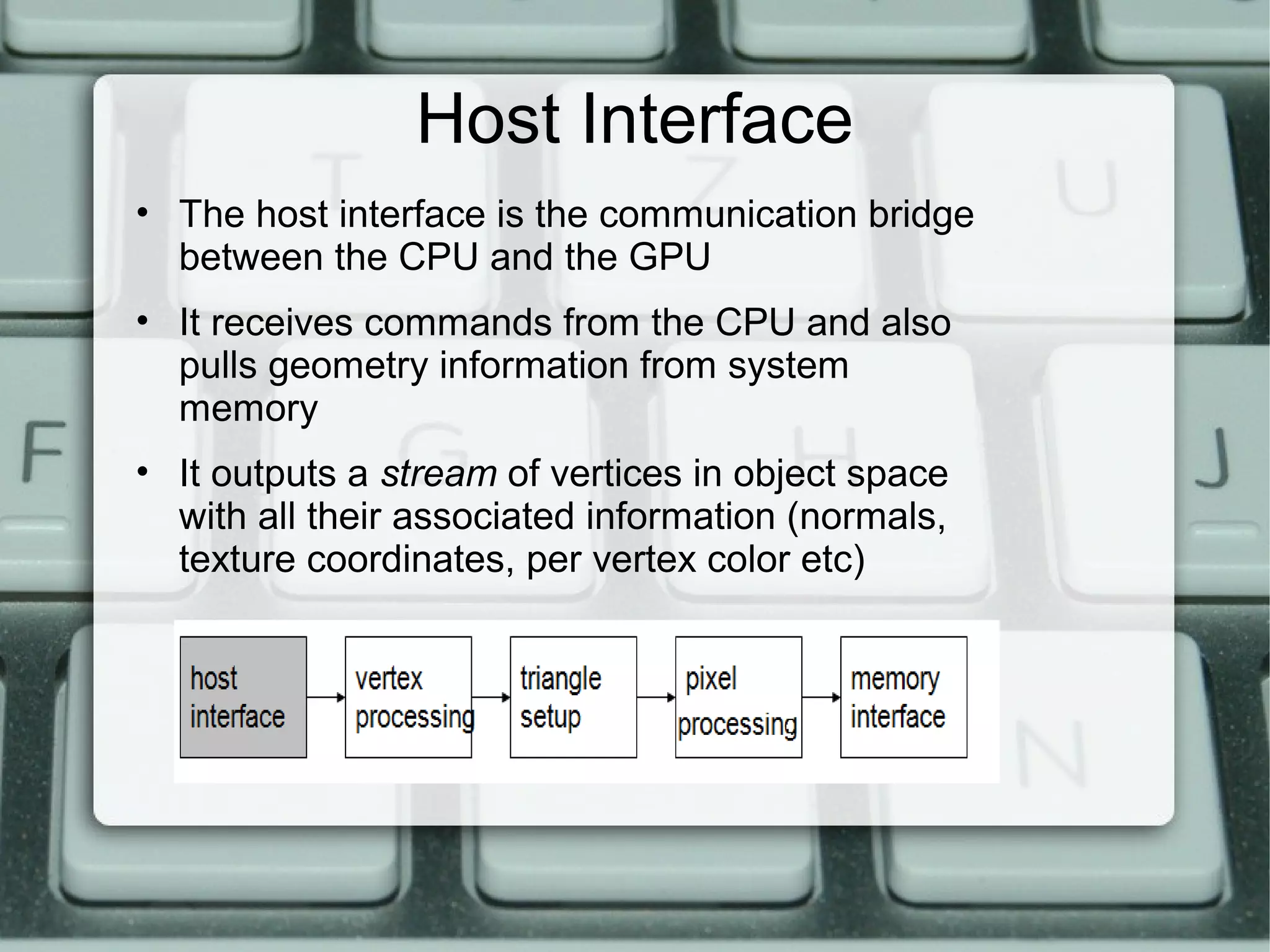Host Interface
• The host interface is the communication bridge
between the CPU and the GPU
• It receives commands from the CPU and also
pulls geometry information from system
memory
• It outputs a stream of vertices in object space
with all their associated information (normals,
texture coordinates, per vertex color etc)
 