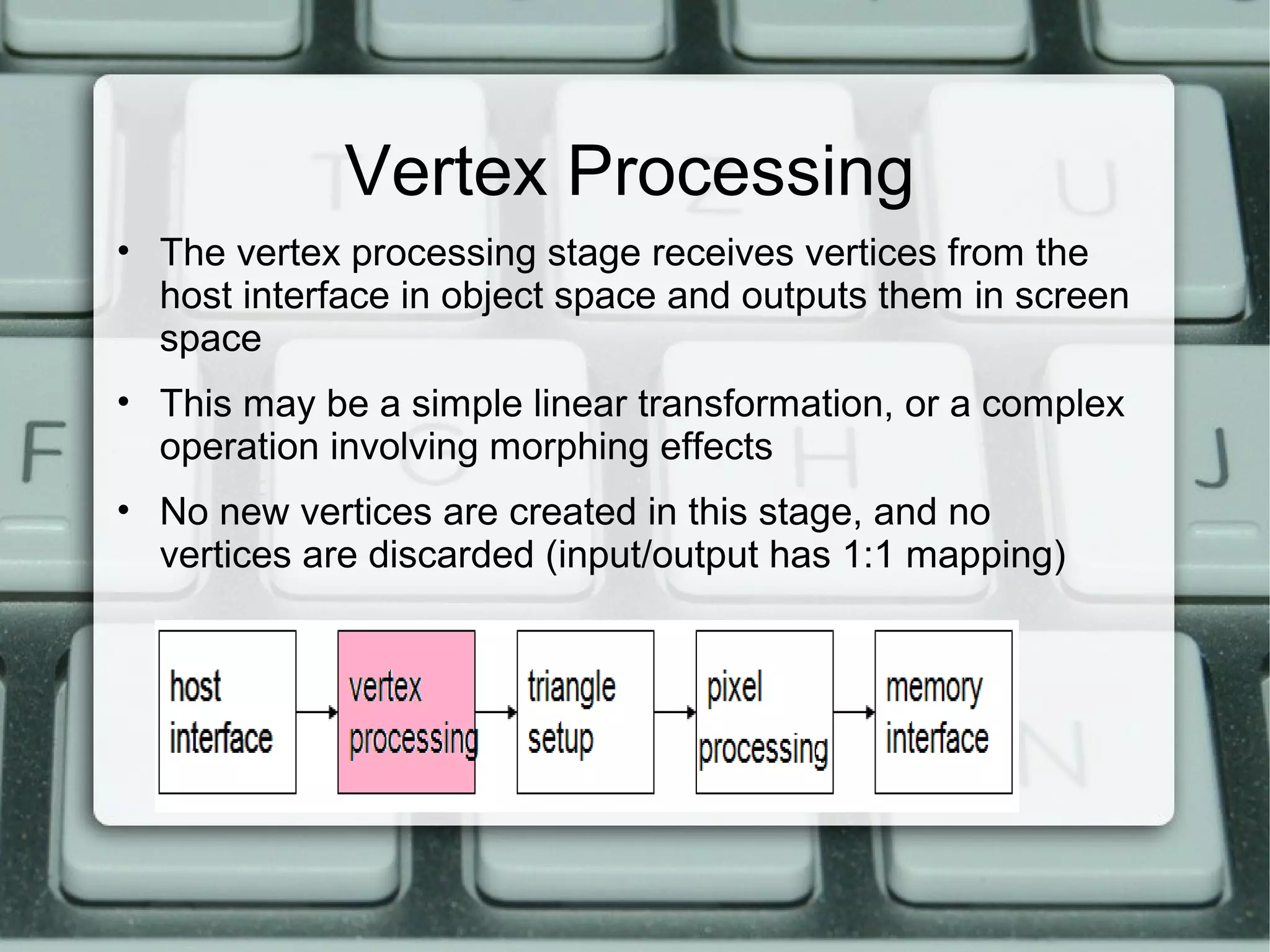 Vertex Processing
• The vertex processing stage receives vertices from the
host interface in object space and outputs them in screen
space
• This may be a simple linear transformation, or a complex
operation involving morphing effects
• No new vertices are created in this stage, and no
vertices are discarded (input/output has 1:1 mapping)
 