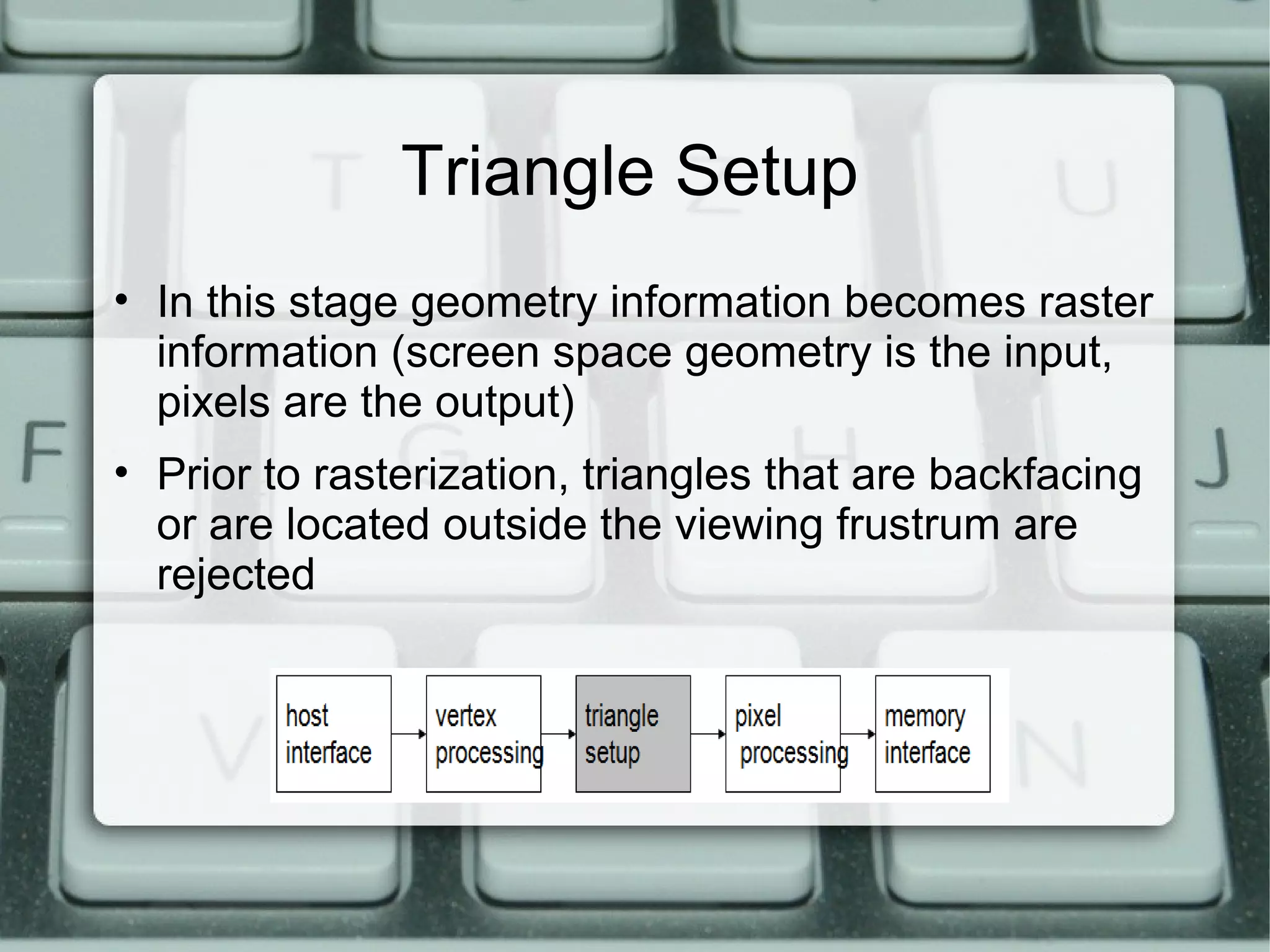 Triangle Setup
• In this stage geometry information becomes raster
information (screen space geometry is the input,
pixels are the output)
• Prior to rasterization, triangles that are backfacing
or are located outside the viewing frustrum are
rejected
 