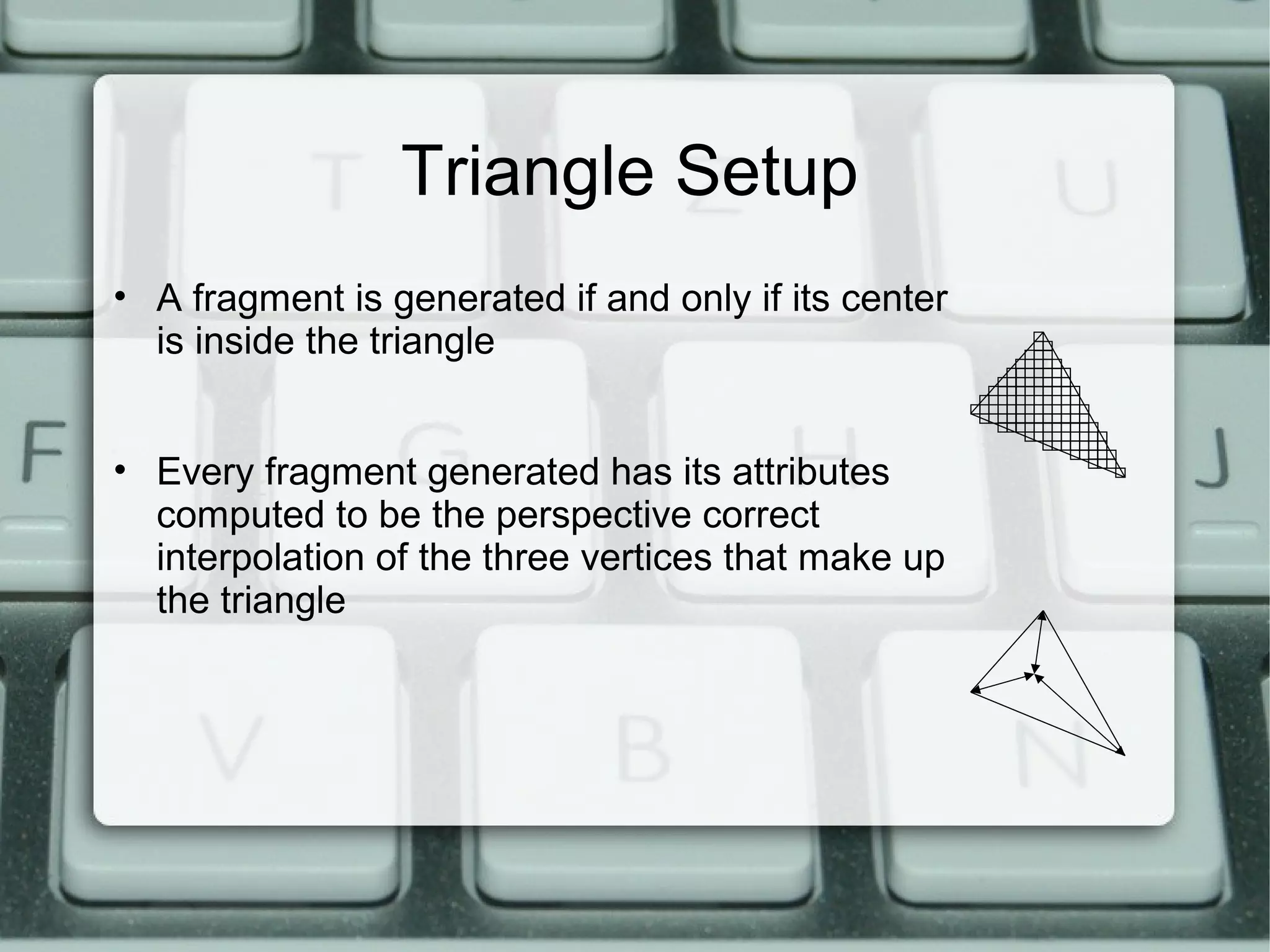 Triangle Setup
• A fragment is generated if and only if its center
is inside the triangle
• Every fragment generated has its attributes
computed to be the perspective correct
interpolation of the three vertices that make up
the triangle
 