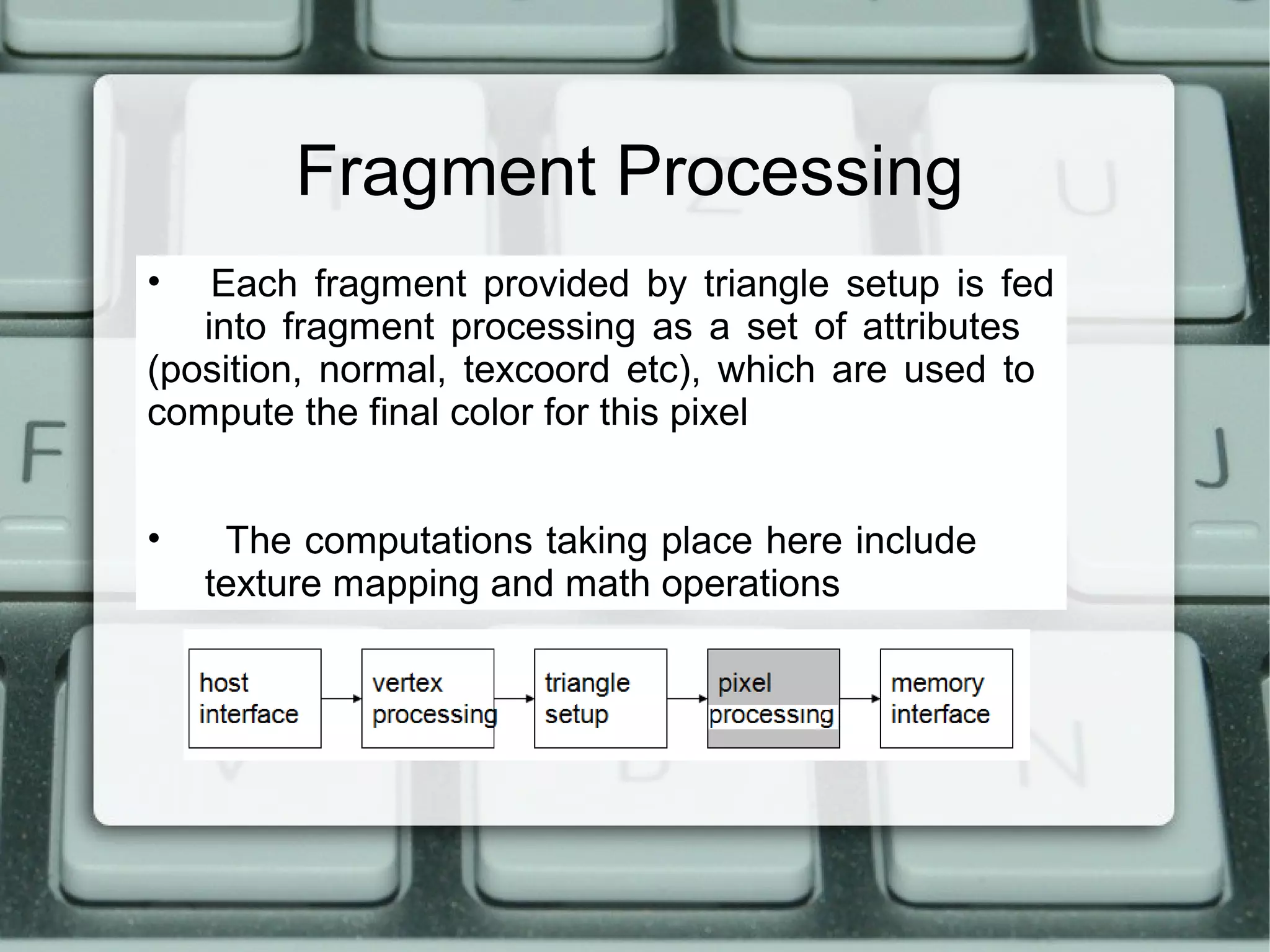 Fragment Processing
• Each fragment provided by triangle setup is fed
into fragment processing as a set of attributes
(position, normal, texcoord etc), which are used to
compute the final color for this pixel
• The computations taking place here include
texture mapping and math operations
 