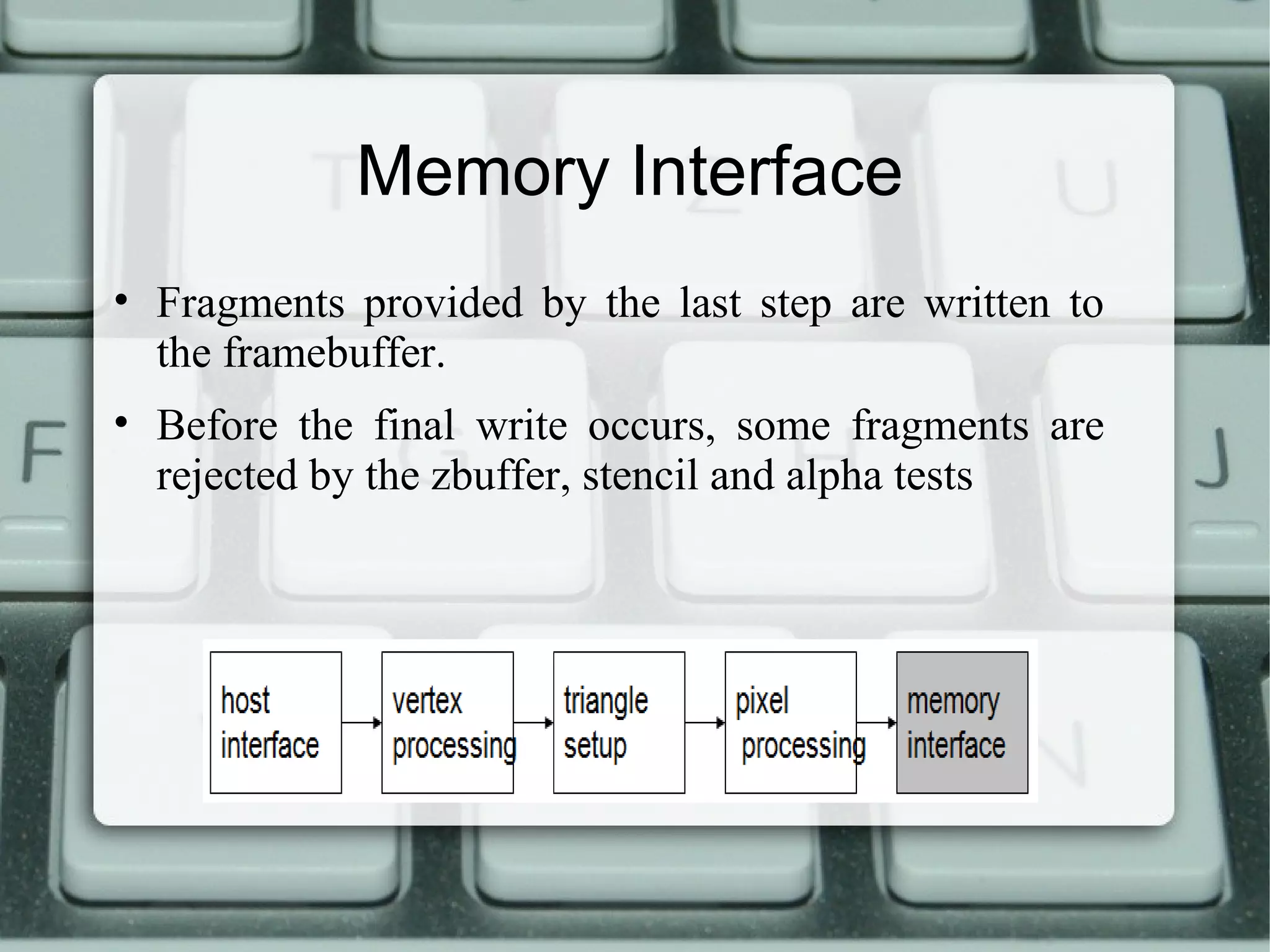 Memory Interface
• Fragments provided by the last step are written to
the framebuffer.
• Before the final write occurs, some fragments are
rejected by the zbuffer, stencil and alpha tests
 