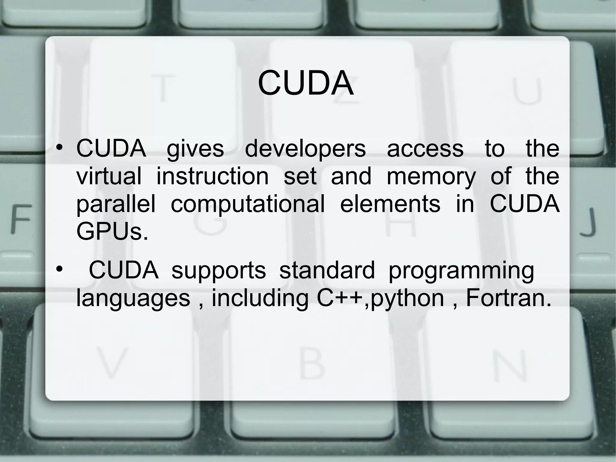 CUDA
• CUDA gives developers access to the
virtual instruction set and memory of the
parallel computational elements in CUDA
GPUs.
• CUDA supports standard programming
languages , including C++,python , Fortran.
 
