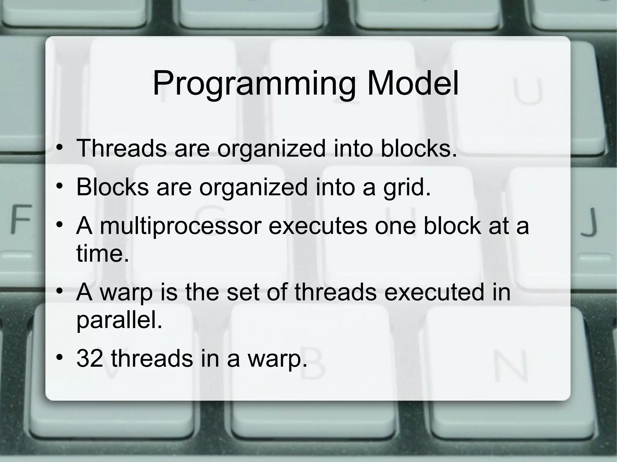 Programming Model
• Threads are organized into blocks.
• Blocks are organized into a grid.
• A multiprocessor executes one block at a
time.
• A warp is the set of threads executed in
parallel.
• 32 threads in a warp.
 