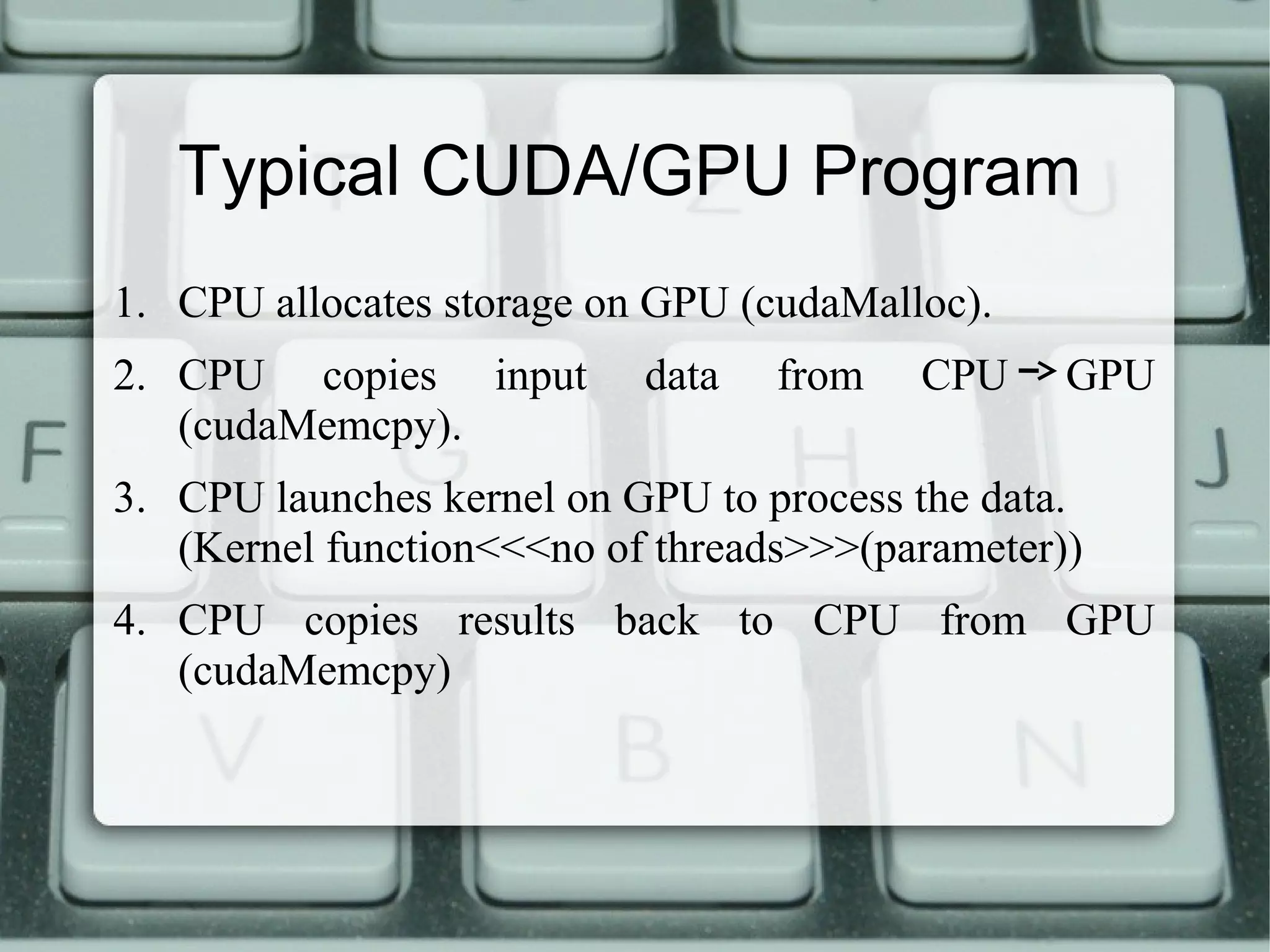 Typical CUDA/GPU Program
1. CPU allocates storage on GPU (cudaMalloc).
2. CPU copies input data from CPU GPU
(cudaMemcpy).
3. CPU launches kernel on GPU to process the data.
(Kernel function<<<no of threads>>>(parameter))
4. CPU copies results back to CPU from GPU
(cudaMemcpy)
 