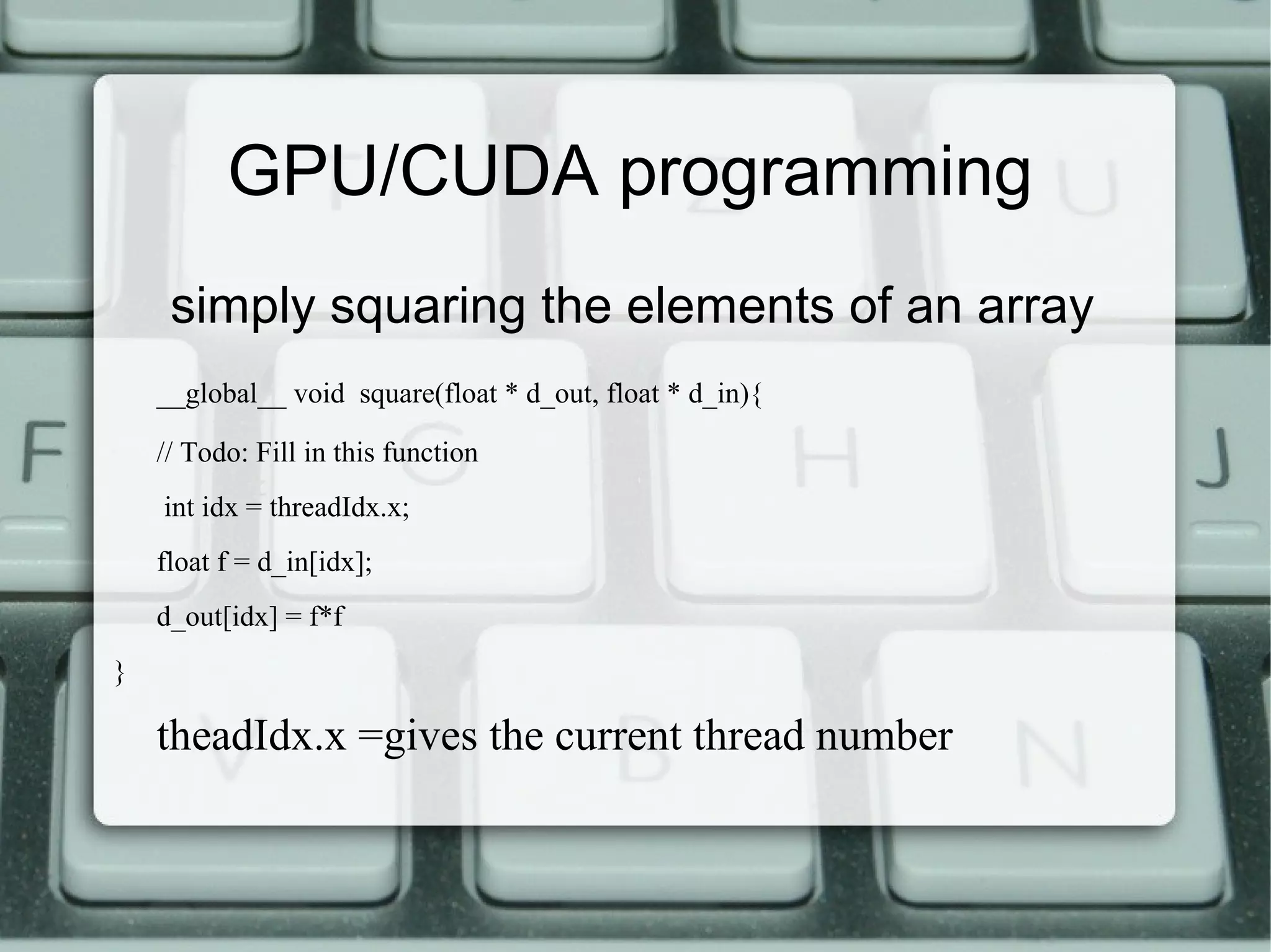 simply squaring the elements of an array
__global__ void square(float * d_out, float * d_in){
// Todo: Fill in this function
int idx = threadIdx.x;
float f = d_in[idx];
d_out[idx] = f*f
}
theadIdx.x =gives the current thread number
GPU/CUDA programming
 