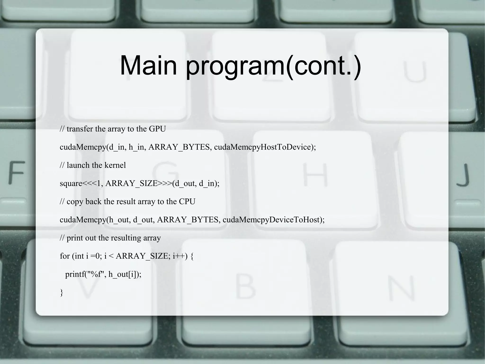 Main program(cont.)
// transfer the array to the GPU
cudaMemcpy(d_in, h_in, ARRAY_BYTES, cudaMemcpyHostToDevice);
// launch the kernel
square<<<1, ARRAY_SIZE>>>(d_out, d_in);
// copy back the result array to the CPU
cudaMemcpy(h_out, d_out, ARRAY_BYTES, cudaMemcpyDeviceToHost);
// print out the resulting array
for (int i =0; i < ARRAY_SIZE; i++) {
printf("%f", h_out[i]);
}
 