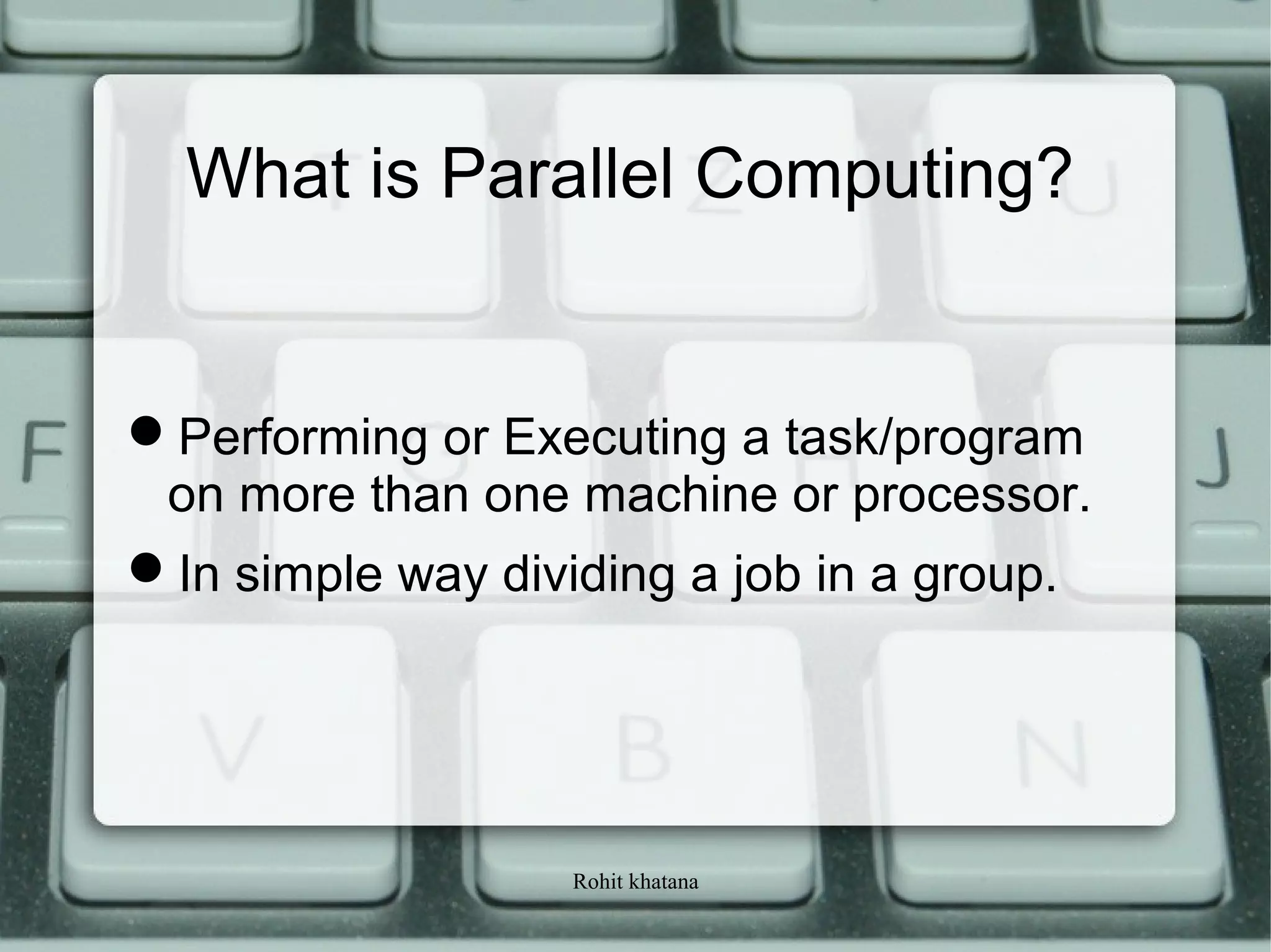 Rohit khatana
What is Parallel Computing?
Performing or Executing a task/program
on more than one machine or processor.
In simple way dividing a job in a group.
 