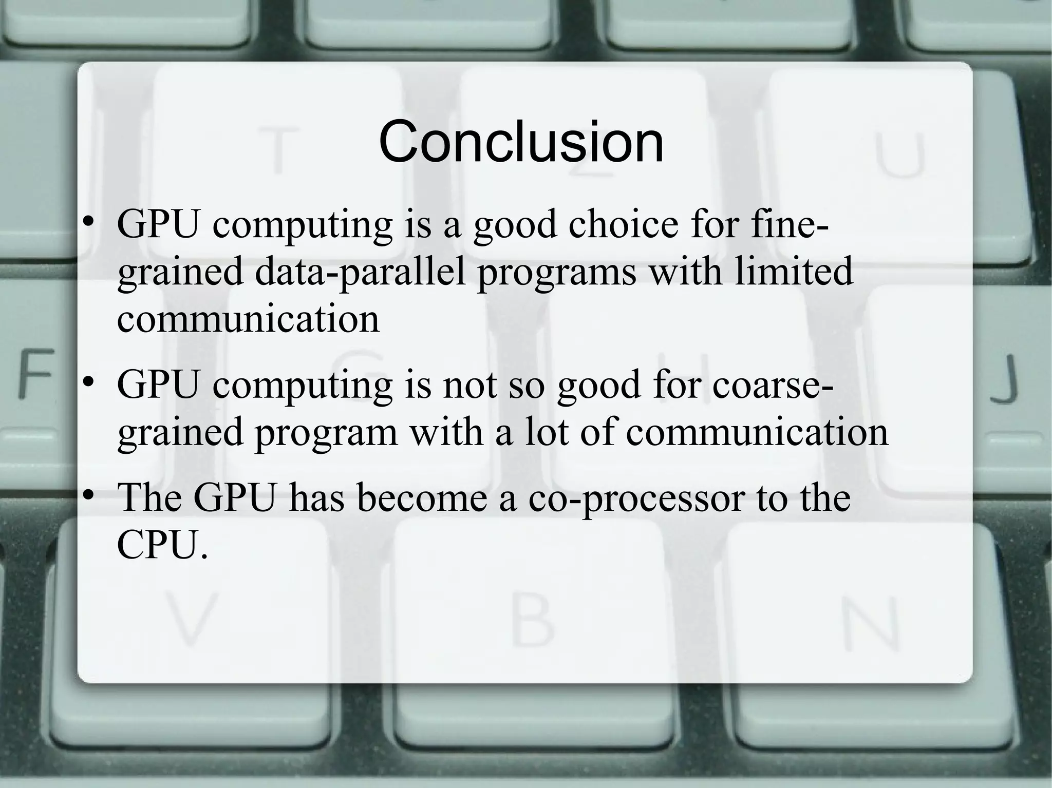 Conclusion
• GPU computing is a good choice for fine-
grained data-parallel programs with limited
communication
• GPU computing is not so good for coarse-
grained program with a lot of communication
• The GPU has become a co-processor to the
CPU.
 