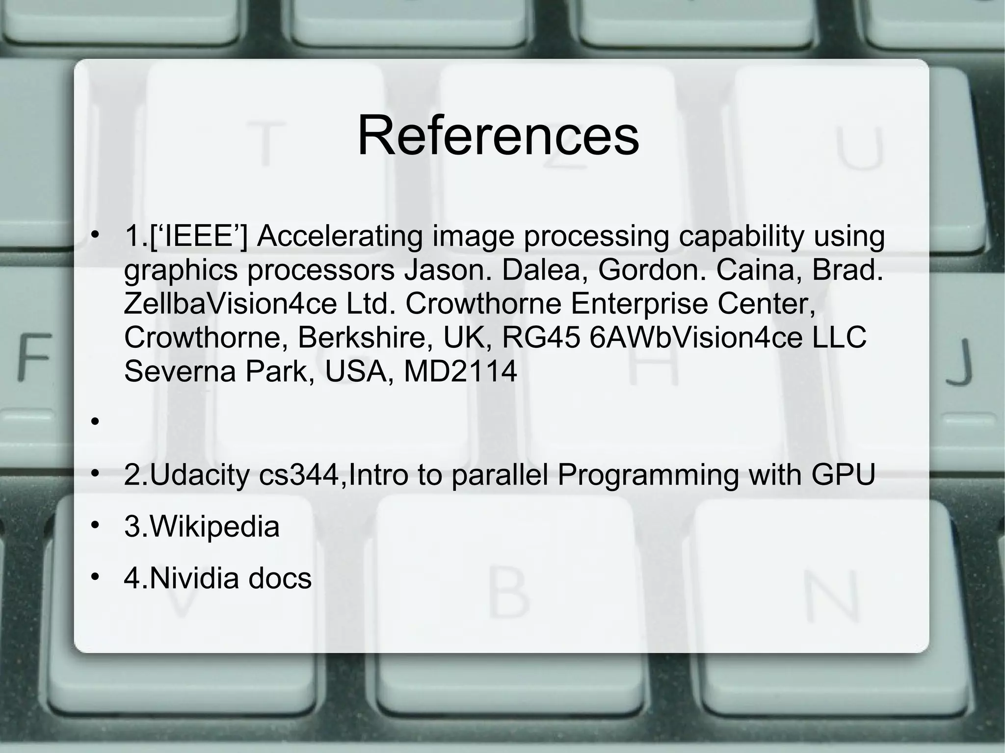 References
• 1.[‘IEEE’] Accelerating image processing capability using
graphics processors Jason. Dalea, Gordon. Caina, Brad.
ZellbaVision4ce Ltd. Crowthorne Enterprise Center,
Crowthorne, Berkshire, UK, RG45 6AWbVision4ce LLC
Severna Park, USA, MD2114
•
• 2.Udacity cs344,Intro to parallel Programming with GPU
• 3.Wikipedia
• 4.Nividia docs
 