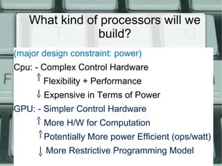What kind of processors will we
build?
(major design constraint: power)
Cpu: - Complex Control Hardware
Flexibility + Performance
Expensive in Terms of Power
GPU: - Simpler Control Hardware
More H/W for Computation
Potentially More power Efficient (ops/watt)
More Restrictive Programming Model
 