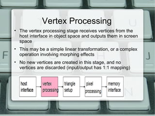 Vertex Processing
• The vertex processing stage receives vertices from the
host interface in object space and outputs them in screen
space
• This may be a simple linear transformation, or a complex
operation involving morphing effects
• No new vertices are created in this stage, and no
vertices are discarded (input/output has 1:1 mapping)
 