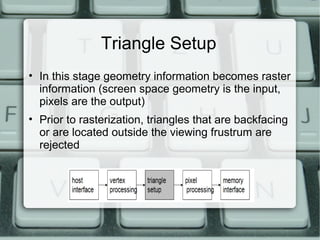 Triangle Setup
• In this stage geometry information becomes raster
information (screen space geometry is the input,
pixels are the output)
• Prior to rasterization, triangles that are backfacing
or are located outside the viewing frustrum are
rejected
 