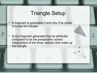 Triangle Setup
• A fragment is generated if and only if its center
is inside the triangle
• Every fragment generated has its attributes
computed to be the perspective correct
interpolation of the three vertices that make up
the triangle
 