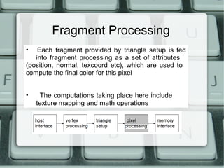Fragment Processing
• Each fragment provided by triangle setup is fed
into fragment processing as a set of attributes
(position, normal, texcoord etc), which are used to
compute the final color for this pixel
• The computations taking place here include
texture mapping and math operations
 