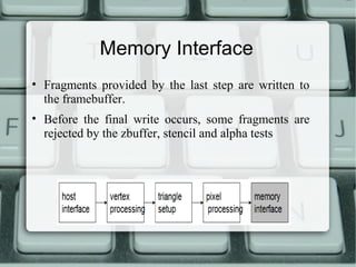 Memory Interface
• Fragments provided by the last step are written to
the framebuffer.
• Before the final write occurs, some fragments are
rejected by the zbuffer, stencil and alpha tests
 