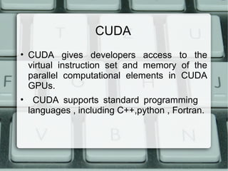CUDA
• CUDA gives developers access to the
virtual instruction set and memory of the
parallel computational elements in CUDA
GPUs.
• CUDA supports standard programming
languages , including C++,python , Fortran.
 