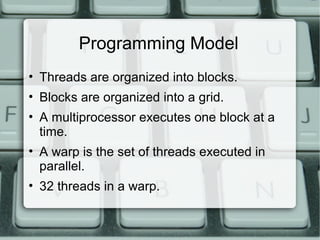 Programming Model
• Threads are organized into blocks.
• Blocks are organized into a grid.
• A multiprocessor executes one block at a
time.
• A warp is the set of threads executed in
parallel.
• 32 threads in a warp.
 