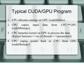 Typical CUDA/GPU Program
1. CPU allocates storage on GPU (cudaMalloc).
2. CPU copies input data from CPU GPU
(cudaMemcpy).
3. CPU launches kernel on GPU to process the data.
(Kernel function<<<no of threads>>>(parameter))
4. CPU copies results back to CPU from GPU
(cudaMemcpy)
 