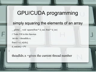 simply squaring the elements of an array
__global__ void square(float * d_out, float * d_in){
// Todo: Fill in this function
int idx = threadIdx.x;
float f = d_in[idx];
d_out[idx] = f*f
}
theadIdx.x =gives the current thread number
GPU/CUDA programming
 
