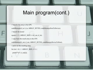 Main program(cont.)
// transfer the array to the GPU
cudaMemcpy(d_in, h_in, ARRAY_BYTES, cudaMemcpyHostToDevice);
// launch the kernel
square<<<1, ARRAY_SIZE>>>(d_out, d_in);
// copy back the result array to the CPU
cudaMemcpy(h_out, d_out, ARRAY_BYTES, cudaMemcpyDeviceToHost);
// print out the resulting array
for (int i =0; i < ARRAY_SIZE; i++) {
printf("%f", h_out[i]);
}
 