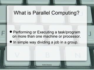 Rohit khatana
What is Parallel Computing?
Performing or Executing a task/program
on more than one machine or processor.
In simple way dividing a job in a group.
 