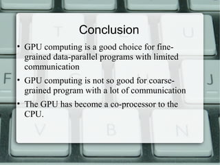 Conclusion
• GPU computing is a good choice for fine-
grained data-parallel programs with limited
communication
• GPU computing is not so good for coarse-
grained program with a lot of communication
• The GPU has become a co-processor to the
CPU.
 
