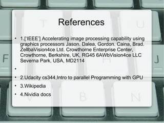 References
• 1.[‘IEEE’] Accelerating image processing capability using
graphics processors Jason. Dalea, Gordon. Caina, Brad.
ZellbaVision4ce Ltd. Crowthorne Enterprise Center,
Crowthorne, Berkshire, UK, RG45 6AWbVision4ce LLC
Severna Park, USA, MD2114
•
• 2.Udacity cs344,Intro to parallel Programming with GPU
• 3.Wikipedia
• 4.Nividia docs
 