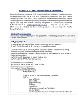 PARALLEL COMPUTING (SAMPLE ASSIGNMENT)
Our online Tutors are available 24*7 to provide Help with Help with Parallel Computing
Homework/Assignment or a long term Graduate/Undergraduate Help with Parallel
Computing Project. Our Tutors being experienced and proficient in Help with Parallel
Computing ensure to provide high quality Help with Parallel Computing Homework Help.
Upload your Help with Parallel Computing Assignment at ‘Submit Your Assignment’
button or email it to . You can use our ‘Live
Chat’ option to schedule an Online Tutoring session with our Help with Parallel
Computing Tutors.
Finite difference equation
This sample assignment Compares the speed of the parallel computing toolbox functions vs
CPU for finite difference
test_gpu_array3.m
% script to test the speed of finite difference calculations on gpu vs cpu
% Mark Ward, University of Birmingham, r.m.ward@bham.ac.uk
LoopVals=500*(1:2); % how many times we want to loop the calculations for timing
NVals=1000*(1:4); % what array edge sizes we want to try
myPerf=zeros(length(LoopVals)+1,length(NVals)+1); % somewhere to store a table of
performance numbers
myPerf(2:end,1)=LoopVals; % record the loop sizes
myPerf(1,2:end)=NVals; % and array sizes
%======================
iGPU=true % true to run on GPU, false for CPU
%======================
for iLoopVals=1:length(LoopVals)
for iNVals=1:length(NVals)
N=NVals(iNVals);
% set up arrays for the finite difference calculation
if iGPU,
clear g1 iicentre
pause(0.5)
g=gpuDevice(1);
reset(g);
pause(0.5)
g1=gpuArray.zeros(N,N); %,'single');
iicentre=2:N-1;
iicentre=gpuArray(iicentre); %(int32(iicentre)) isn't noticeably
info@assignmentpedia.com
 