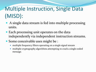 Multiple Instruction, Single Data
(MISD):
 A single data stream is fed into multiple processing
units.
 Each processing unit operates on the data
independently via independent instruction streams.
 Some conceivable uses might be :
 multiple frequency filters operating on a single signal stream
 multiple cryptography algorithms attempting to crack a single coded
message.
 