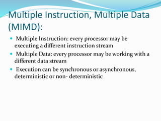 Multiple Instruction, Multiple Data
(MIMD):
 Multiple Instruction: every processor may be
executing a different instruction stream
 Multiple Data: every processor may be working with a
different data stream
 Execution can be synchronous or asynchronous,
deterministic or non- deterministic
 