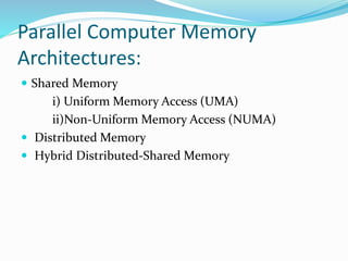 Parallel Computer Memory
Architectures:
 Shared Memory
i) Uniform Memory Access (UMA)
ii)Non-Uniform Memory Access (NUMA)
 Distributed Memory
 Hybrid Distributed-Shared Memory
 