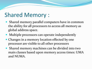 Shared Memory :
 Shared memory parallel computers have in common
the ability for all processors to access all memory as
global address space.
 Multiple processors can operate independently
 Changes in a memory location effected by one
processor are visible to all other processors
 Shared memory machines can be divided into two
main classes based upon memory access times: UMA
and NUMA.
 