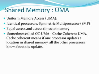 Shared Memory : UMA
 Uniform Memory Access (UMA):
 Identical processors, Symmetric Multiprocessor (SMP)
 Equal access and access times to memory
 Sometimes called CC-UMA - Cache Coherent UMA.
Cache coherent means if one processor updates a
location in shared memory, all the other processors
know about the update.
 