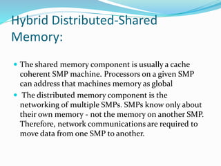Hybrid Distributed-Shared
Memory:
 The shared memory component is usually a cache
coherent SMP machine. Processors on a given SMP
can address that machines memory as global
 The distributed memory component is the
networking of multiple SMPs. SMPs know only about
their own memory - not the memory on another SMP.
Therefore, network communications are required to
move data from one SMP to another.
 