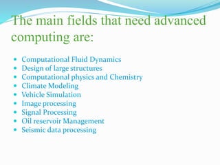 The main fields that need advanced
computing are:
 Computational Fluid Dynamics
 Design of large structures
 Computational physics and Chemistry
 Climate Modeling
 Vehicle Simulation
 Image processing
 Signal Processing
 Oil reservoir Management
 Seismic data processing
 
