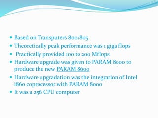  Based on Transputers 800/805
 Theoretically peak performance was 1 giga flops
 Practically provided 100 to 200 Mflops
 Hardware upgrade was given to PARAM 8000 to
produce the new PARAM 8600
 Hardware upgradation was the integration of Intel
i860 coprocessor with PARAM 8000
 It was a 256 CPU computer
 