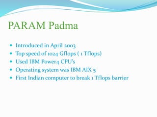 PARAM Padma
 Introduced in April 2003
 Top speed of 1024 Gflops ( 1 Tflops)
 Used IBM Power4 CPU’s
 Operating system was IBM AIX 5
 First Indian computer to break 1 Tflops barrier
 