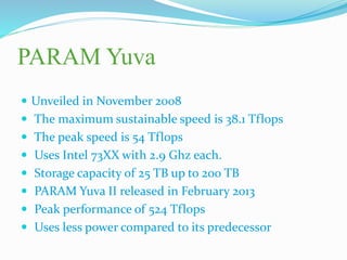 PARAM Yuva
 Unveiled in November 2008
 The maximum sustainable speed is 38.1 Tflops
 The peak speed is 54 Tflops
 Uses Intel 73XX with 2.9 Ghz each.
 Storage capacity of 25 TB up to 200 TB
 PARAM Yuva II released in February 2013
 Peak performance of 524 Tflops
 Uses less power compared to its predecessor
 